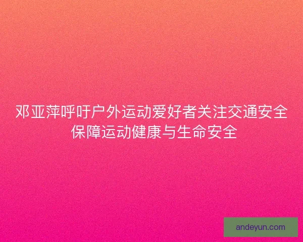 邓亚萍呼吁户外运动爱好者关注交通安全 保障运动健康与生命安全