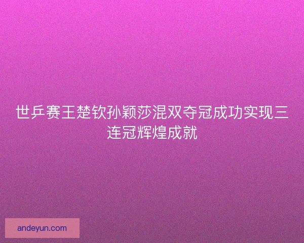世乒赛王楚钦孙颖莎混双夺冠成功实现三连冠辉煌成就